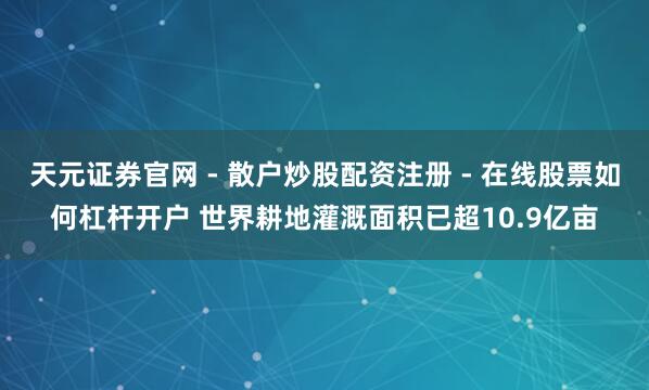 天元证券官网 - 散户炒股配资注册 - 在线股票如何杠杆开户 世界耕地灌溉面积已超10.9亿亩