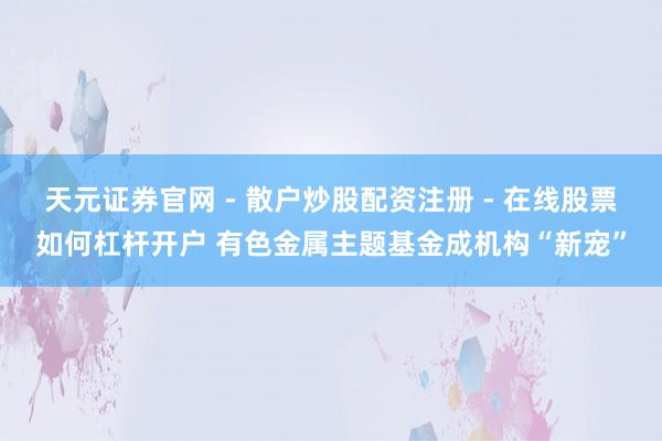 天元证券官网 - 散户炒股配资注册 - 在线股票如何杠杆开户 有色金属主题基金成机构“新宠”