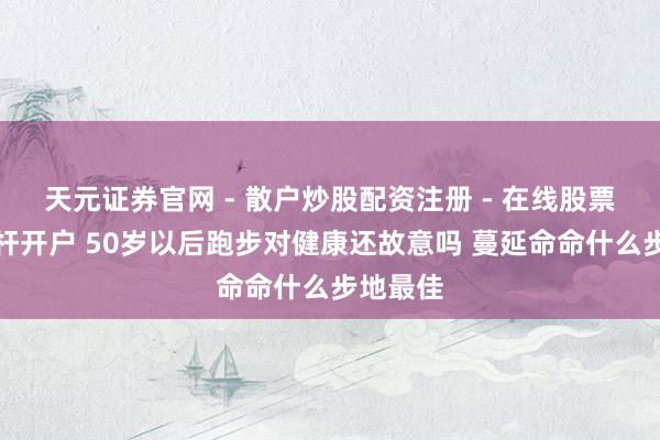 天元证券官网 - 散户炒股配资注册 - 在线股票如何杠杆开户 50岁以后跑步对健康还故意吗 蔓延命命什么步地最佳