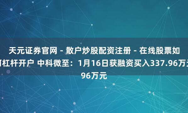 天元证券官网 - 散户炒股配资注册 - 在线股票如何杠杆开户 中科微至：1月16日获融资买入337.96万元