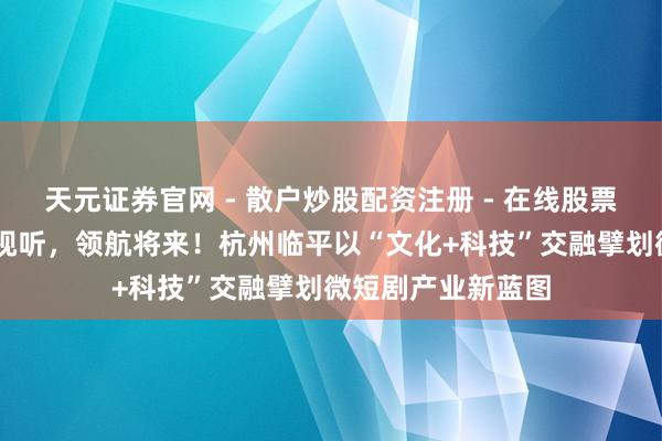 天元证券官网 - 散户炒股配资注册 - 在线股票如何杠杆开户 启视听，领航将来！杭州临平以“文化+科技”交融擘划微短剧产业新蓝图