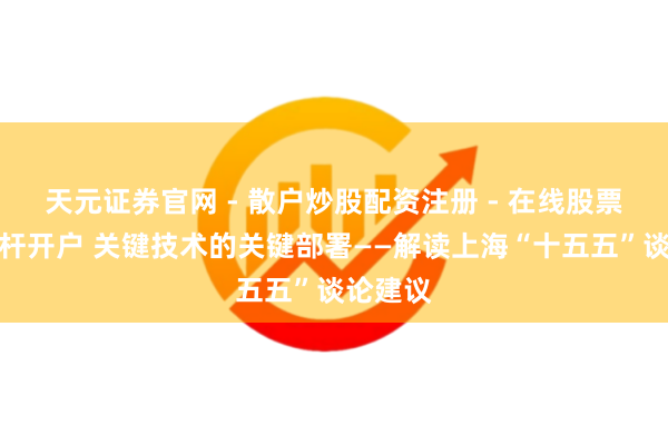 天元证券官网 - 散户炒股配资注册 - 在线股票如何杠杆开户 关键技术的关键部署——解读上海“十五五”谈论建议
