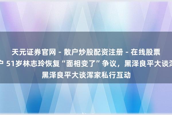 天元证券官网 - 散户炒股配资注册 - 在线股票如何杠杆开户 51岁林志玲恢复“面相变了”争议，黑泽良平大谈浑家私行互动