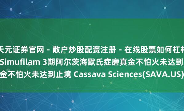 天元证券官网 - 散户炒股配资注册 - 在线股票如何杠杆开户 好意思股异动 | Simufilam 3期阿尔茨海默氏症磨真金不怕火未达到止境 Cassava Sciences(SAVA.US)暴跌超84%